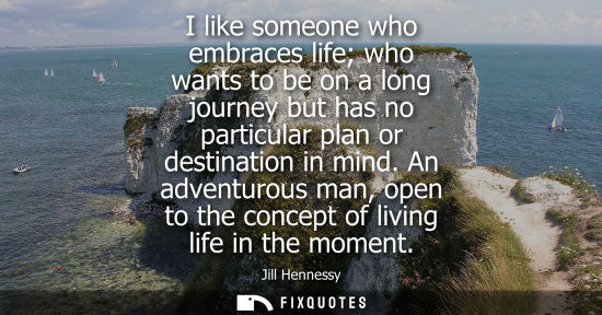 Small: I like someone who embraces life who wants to be on a long journey but has no particular plan or destination i