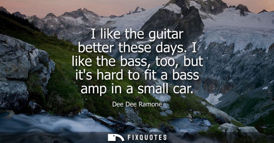 Small: I like the guitar better these days. I like the bass, too, but its hard to fit a bass amp in a small ca