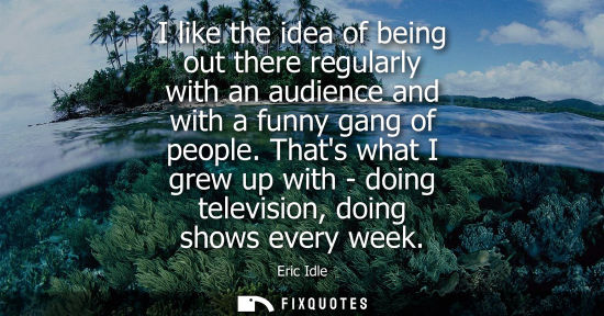 Small: I like the idea of being out there regularly with an audience and with a funny gang of people.