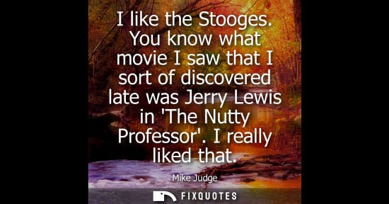 Small: I like the Stooges. You know what movie I saw that I sort of discovered late was Jerry Lewis in The Nut