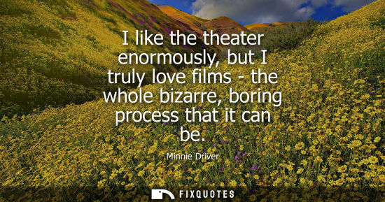 Small: I like the theater enormously, but I truly love films - the whole bizarre, boring process that it can b