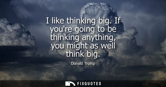Small: I like thinking big. If youre going to be thinking anything, you might as well think big