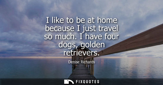 Small: I like to be at home because I just travel so much. I have four dogs, golden retrievers