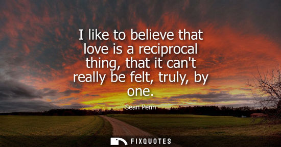 Small: I like to believe that love is a reciprocal thing, that it cant really be felt, truly, by one