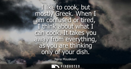 Small: I like to cook, but mostly Greek. When I am confused or tired, I think about what I can cook. It takes you awa