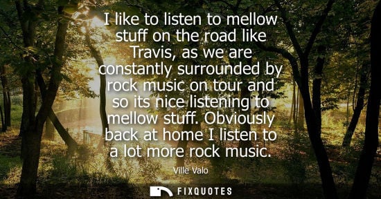 Small: I like to listen to mellow stuff on the road like Travis, as we are constantly surrounded by rock music