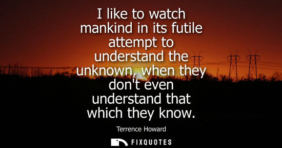Small: I like to watch mankind in its futile attempt to understand the unknown, when they dont even understand