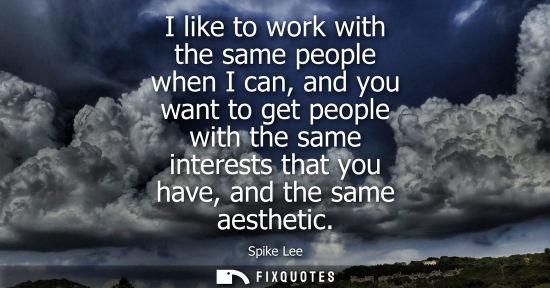Small: I like to work with the same people when I can, and you want to get people with the same interests that