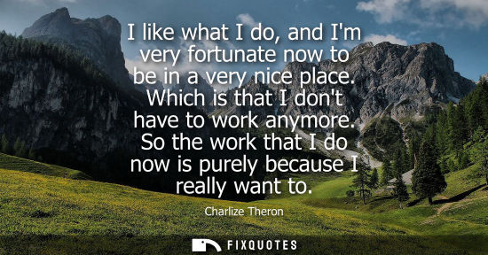Small: I like what I do, and Im very fortunate now to be in a very nice place. Which is that I dont have to wo