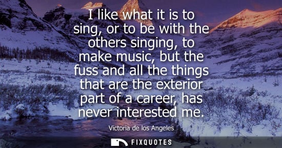 Small: I like what it is to sing, or to be with the others singing, to make music, but the fuss and all the th