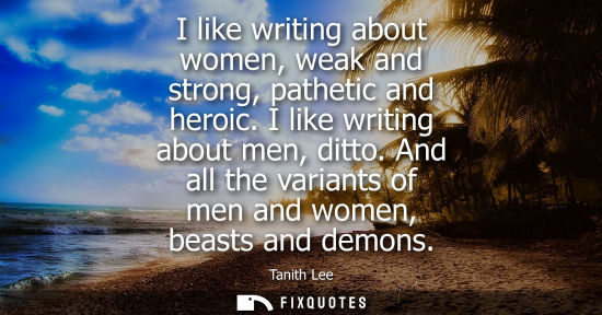 Small: I like writing about women, weak and strong, pathetic and heroic. I like writing about men, ditto.