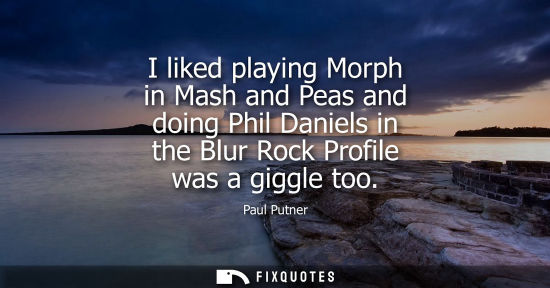 Small: I liked playing Morph in Mash and Peas and doing Phil Daniels in the Blur Rock Profile was a giggle too