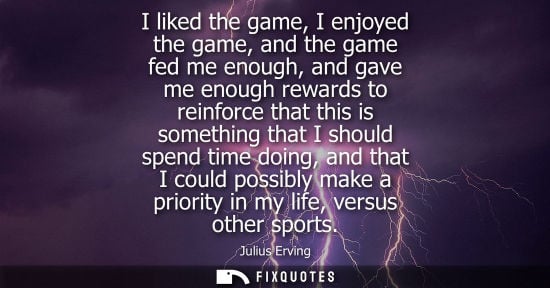 Small: I liked the game, I enjoyed the game, and the game fed me enough, and gave me enough rewards to reinfor