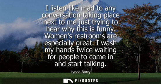 Small: I listen like mad to any conversation taking place next to me just trying to hear why this is funny. Wo