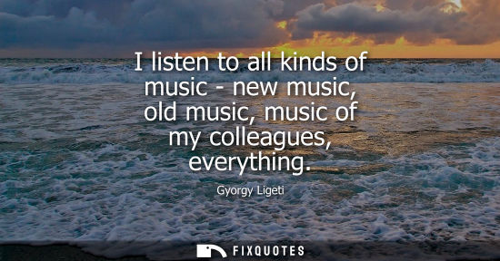 Small: I listen to all kinds of music - new music, old music, music of my colleagues, everything