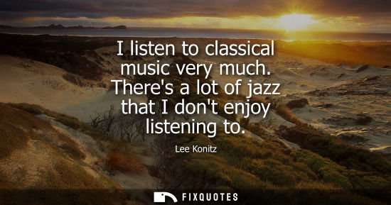 Small: I listen to classical music very much. Theres a lot of jazz that I dont enjoy listening to