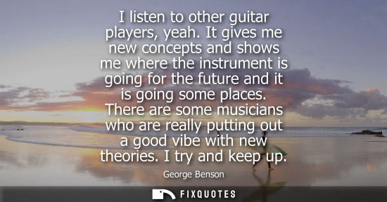Small: I listen to other guitar players, yeah. It gives me new concepts and shows me where the instrument is g