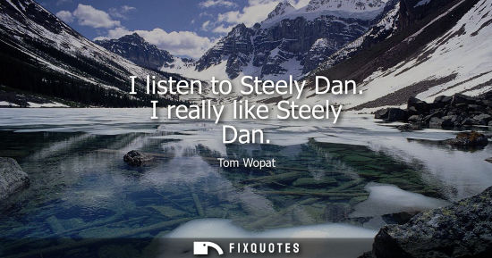 Small: I listen to Steely Dan. I really like Steely Dan