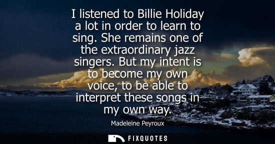 Small: I listened to Billie Holiday a lot in order to learn to sing. She remains one of the extraordinary jazz