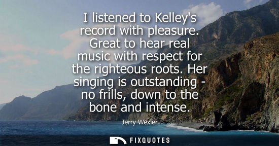 Small: I listened to Kelleys record with pleasure. Great to hear real music with respect for the righteous roo