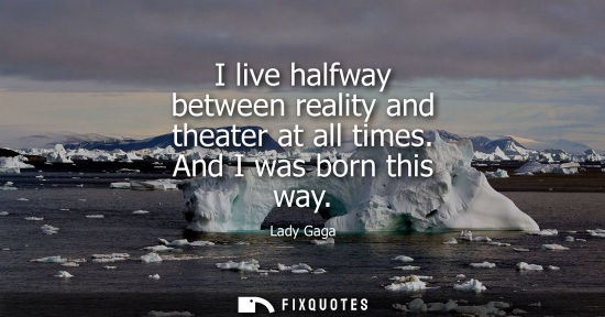 Small: I live halfway between reality and theater at all times. And I was born this way
