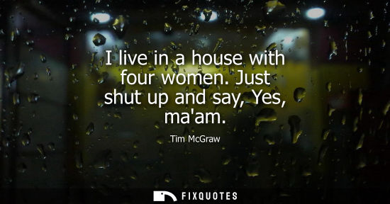 Small: I live in a house with four women. Just shut up and say, Yes, maam