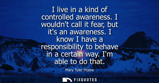 Small: I live in a kind of controlled awareness. I wouldnt call it fear, but its an awareness. I know I have a