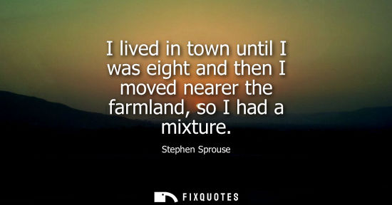 Small: I lived in town until I was eight and then I moved nearer the farmland, so I had a mixture