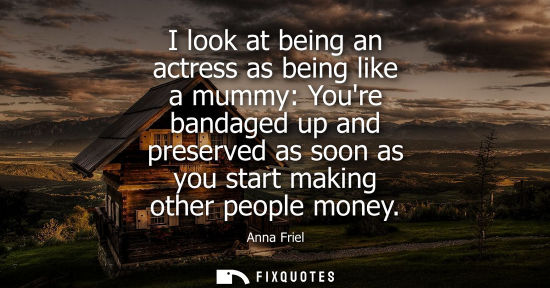 Small: I look at being an actress as being like a mummy: Youre bandaged up and preserved as soon as you start 
