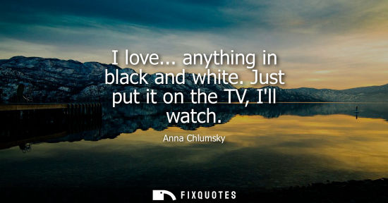 Small: I love... anything in black and white. Just put it on the TV, Ill watch