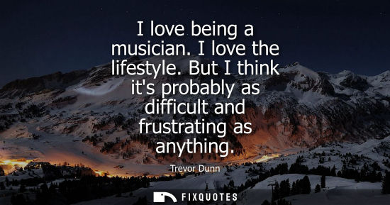 Small: I love being a musician. I love the lifestyle. But I think its probably as difficult and frustrating as