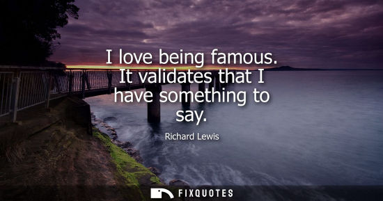 Small: I love being famous. It validates that I have something to say