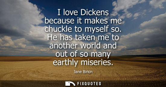 Small: I love Dickens because it makes me chuckle to myself so. He has taken me to another world and out of so