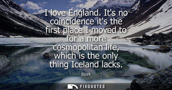 Small: I love England. Its no coincidence its the first place I moved to for a more cosmopolitan life, which is the o