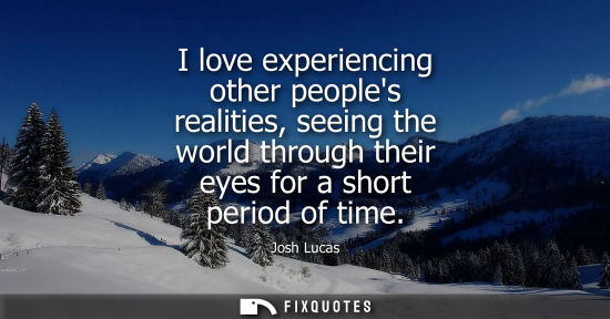 Small: I love experiencing other peoples realities, seeing the world through their eyes for a short period of 