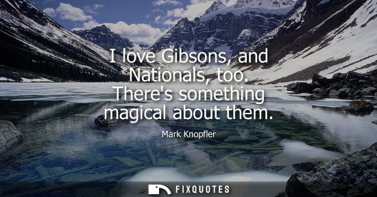 Small: I love Gibsons, and Nationals, too. Theres something magical about them