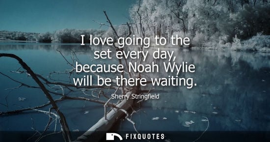 Small: I love going to the set every day, because Noah Wylie will be there waiting