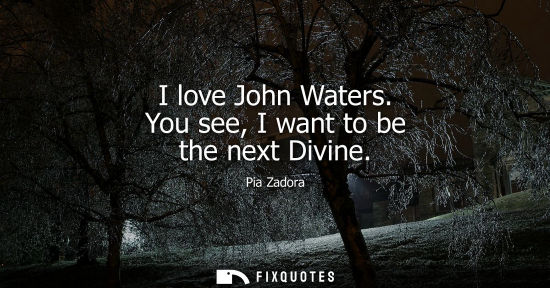 Small: I love John Waters. You see, I want to be the next Divine