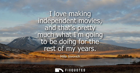 Small: I love making independent movies, and thats pretty much what Im going to be doing for the rest of my years