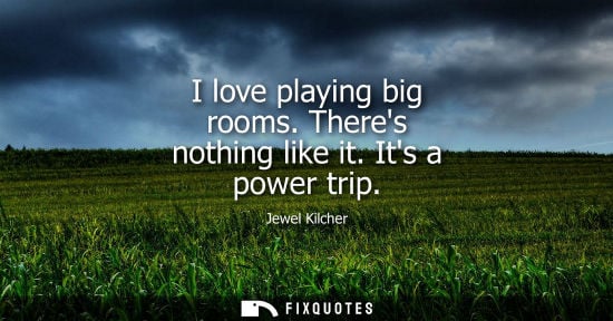 Small: I love playing big rooms. Theres nothing like it. Its a power trip