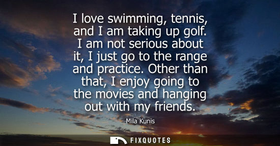 Small: I love swimming, tennis, and I am taking up golf. I am not serious about it, I just go to the range and