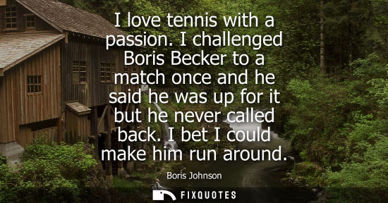 Small: I love tennis with a passion. I challenged Boris Becker to a match once and he said he was up for it bu