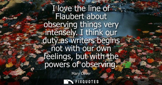 Small: I love the line of Flaubert about observing things very intensely. I think our duty as writers begins n