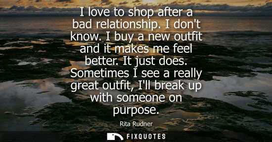 Small: I love to shop after a bad relationship. I dont know. I buy a new outfit and it makes me feel better. I