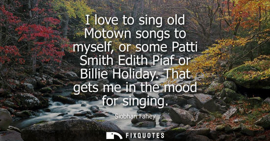 Small: I love to sing old Motown songs to myself, or some Patti Smith Edith Piaf or Billie Holiday. That gets 