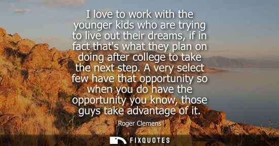 Small: I love to work with the younger kids who are trying to live out their dreams, if in fact thats what the