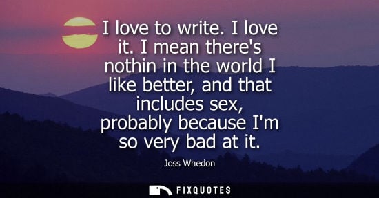 Small: I love to write. I love it. I mean theres nothin in the world I like better, and that includes sex, probably b