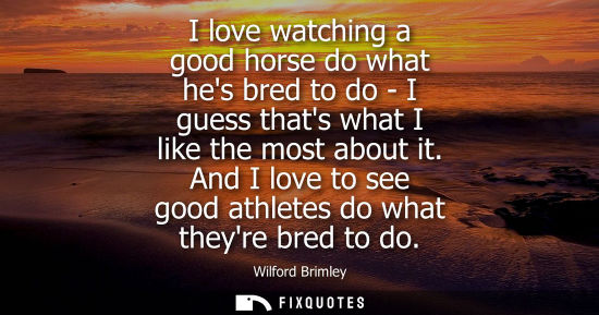 Small: I love watching a good horse do what hes bred to do - I guess thats what I like the most about it.