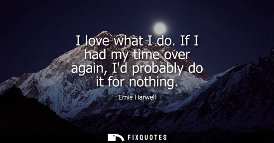 Small: I love what I do. If I had my time over again, Id probably do it for nothing