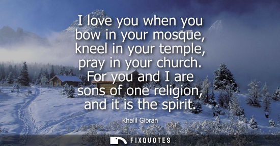 Small: I love you when you bow in your mosque, kneel in your temple, pray in your church. For you and I are sons of o